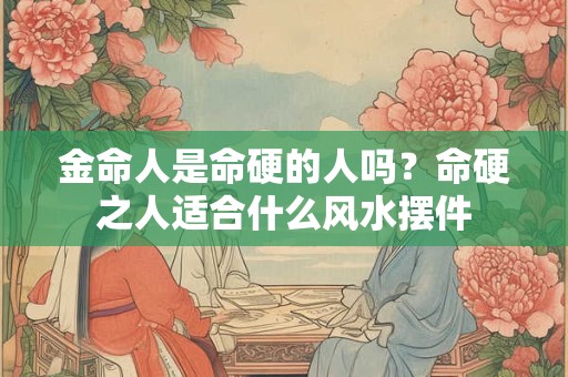 金命人是命硬的人吗？命硬之人适合什么风水摆件