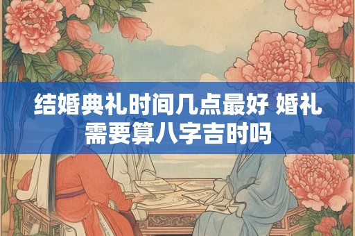结婚典礼时间几点最好 婚礼需要算八字吉时吗