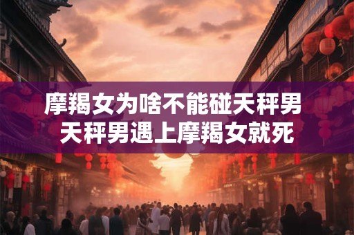 摩羯女为啥不能碰天秤男 天秤男遇上摩羯女就死