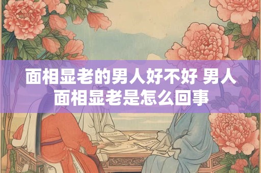 面相显老的男人好不好 男人面相显老是怎么回事
