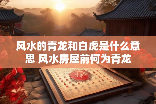 风水的青龙和白虎是什么意思 风水房屋前何为青龙