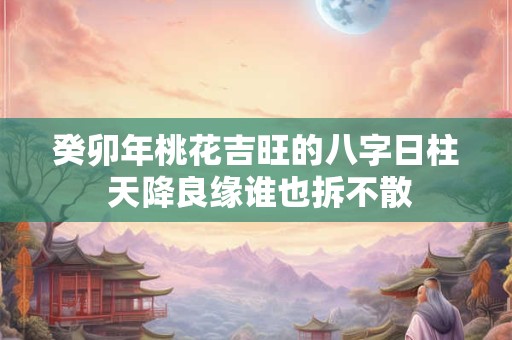 癸卯年桃花吉旺的八字日柱 天降良缘谁也拆不散