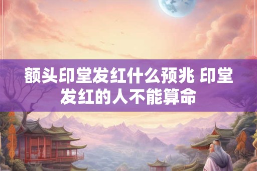 额头印堂发红什么预兆 印堂发红的人不能算命