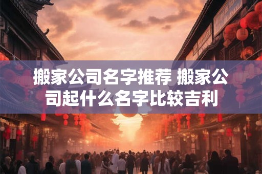 搬家公司名字推荐 搬家公司起什么名字比较吉利
