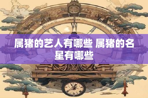 属猪的艺人有哪些 属猪的名星有哪些