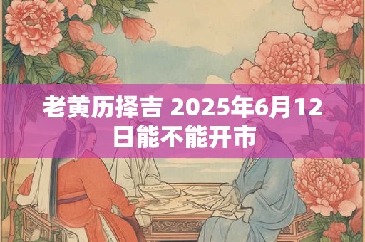 老黄历择吉 2025年6月12日能不能开市