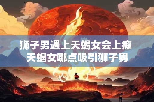 狮子男遇上天蝎女会上瘾 天蝎女哪点吸引狮子男