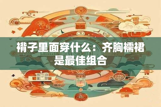 褙子里面穿什么：齐胸襦裙是最佳组合