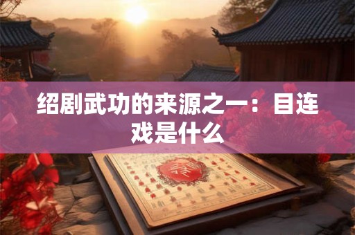 绍剧武功的来源之一：目连戏是什么