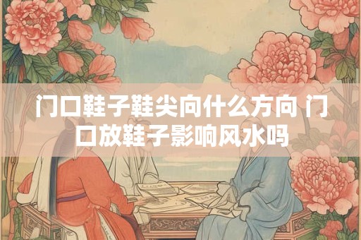 门口鞋子鞋尖向什么方向 门口放鞋子影响风水吗