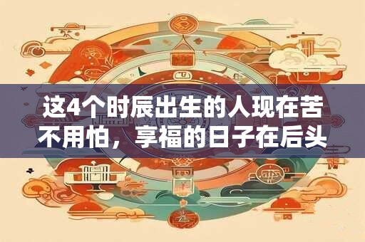 这4个时辰出生的人现在苦不用怕，享福的日子在后头