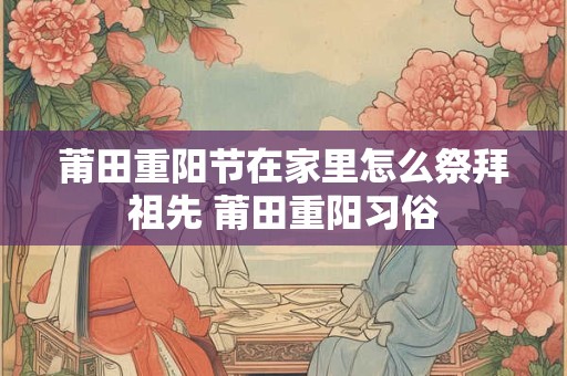 莆田重阳节在家里怎么祭拜祖先 莆田重阳习俗
