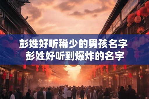 彭姓好听稀少的男孩名字 彭姓好听到爆炸的名字