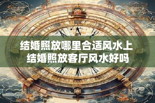 结婚照放哪里合适风水上 结婚照放客厅风水好吗