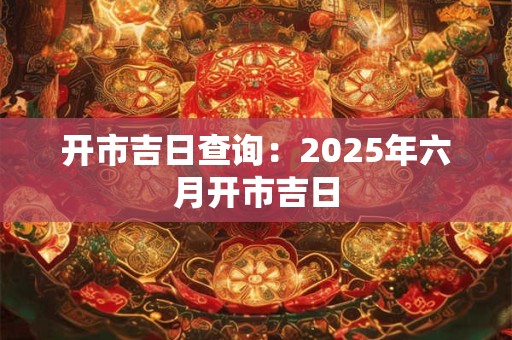 开市吉日查询：2025年六月开市吉日