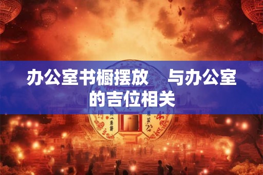 办公室书橱摆放    与办公室的吉位相关