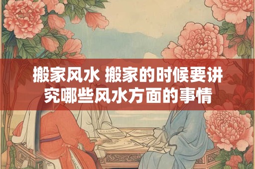 搬家风水 搬家的时候要讲究哪些风水方面的事情