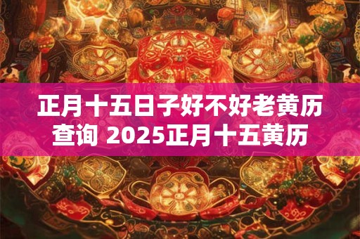 正月十五日子好不好老黄历查询 2025正月十五黄历