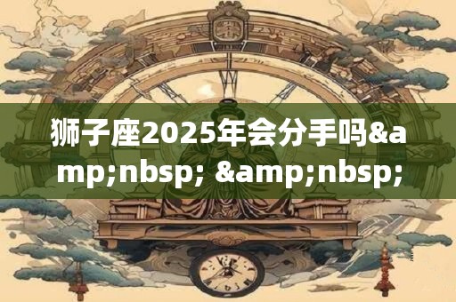 狮子座2025年会分手吗&nbsp; &nbsp;学会低头