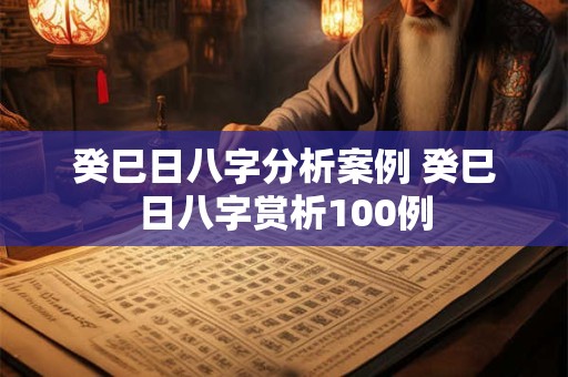 癸巳日八字分析案例 癸巳日八字赏析100例