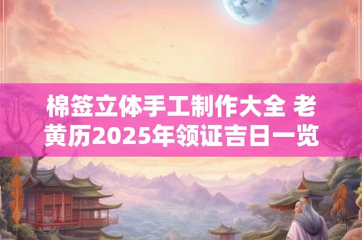 详细阅读:棉签立体手工制作大全 老黄历2025年领证吉日一览表 棉签立体手工制作大全 老黄历2025年领证吉日一览表