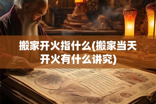 搬家开火指什么(搬家当天开火有什么讲究)