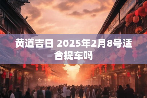 黄道吉日 2025年2月8号适合提车吗