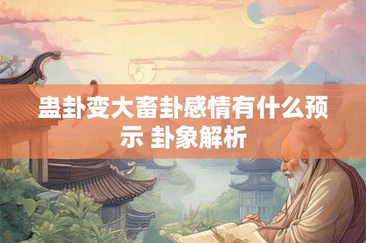 蛊卦变大畜卦感情有什么预示 卦象解析