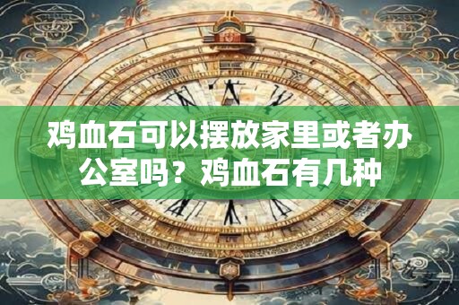 鸡血石可以摆放家里或者办公室吗？鸡血石有几种