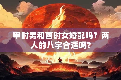 申时男和酉时女婚配吗？两人的八字合适吗？