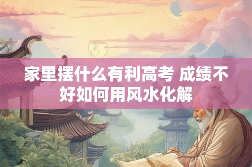 家里摆什么有利高考 成绩不好如何用风水化解