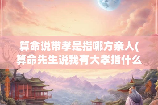 算命说带孝是指哪方亲人(算命先生说我有大孝指什么)