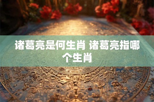 诸葛亮是何生肖 诸葛亮指哪个生肖