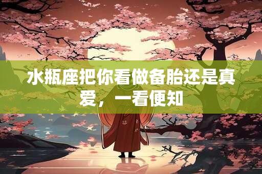 水瓶座把你看做备胎还是真爱，一看便知