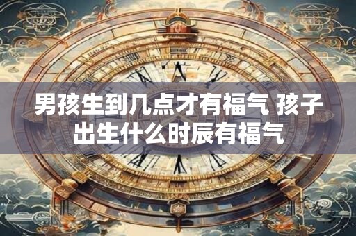 男孩生到几点才有福气 孩子出生什么时辰有福气