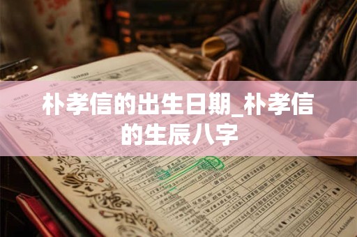 朴孝信的出生日期_朴孝信的生辰八字