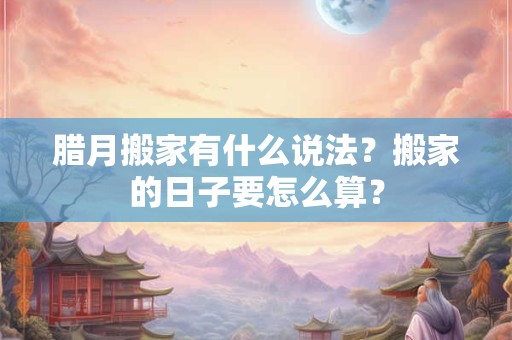腊月搬家有什么说法？搬家的日子要怎么算？
