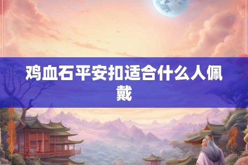 鸡血石平安扣适合什么人佩戴