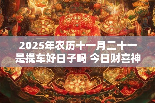 2025年农历十一月二十一是提车好日子吗 今日财喜神方位
