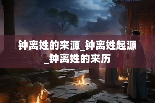 钟离姓的来源_钟离姓起源_钟离姓的来历