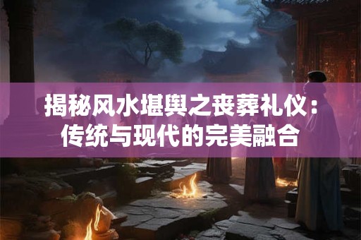 揭秘风水堪舆之丧葬礼仪：传统与现代的完美融合