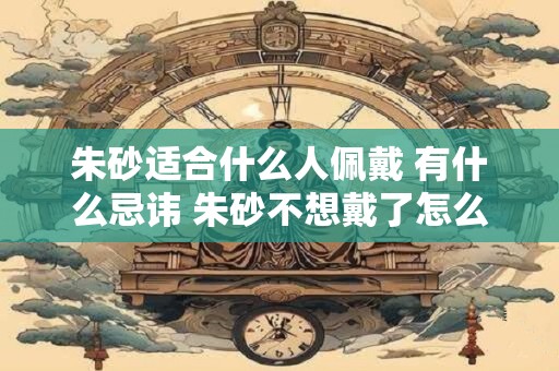 朱砂适合什么人佩戴 有什么忌讳 朱砂不想戴了怎么办