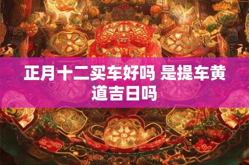 正月十二买车好吗 是提车黄道吉日吗