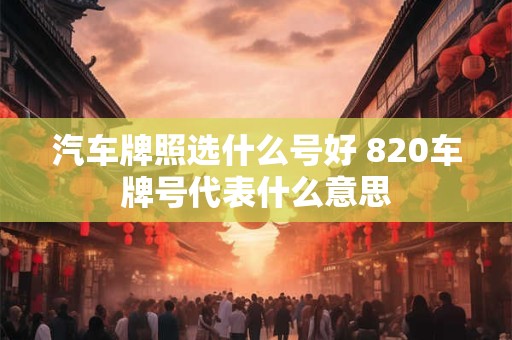 汽车牌照选什么号好 820车牌号代表什么意思