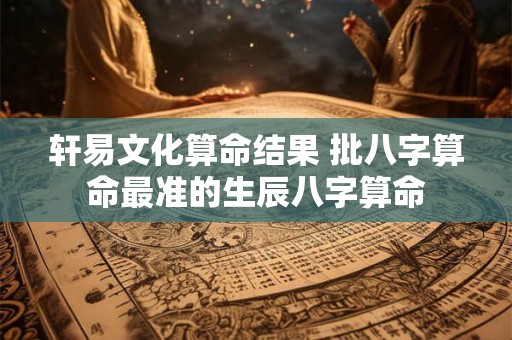轩易文化算命结果 批八字算命最准的生辰八字算命