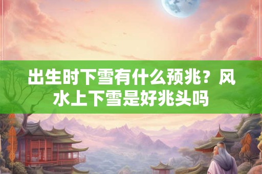 出生时下雪有什么预兆？风水上下雪是好兆头吗