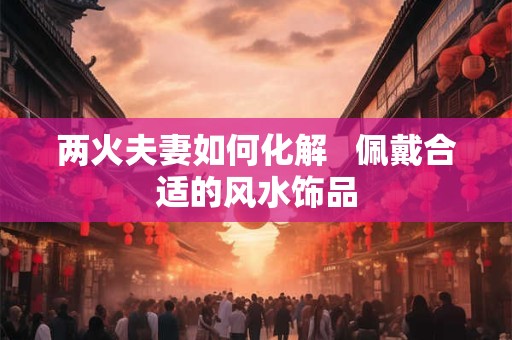 两火夫妻如何化解   佩戴合适的风水饰品