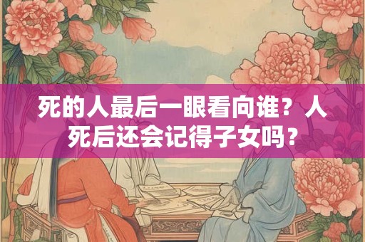 死的人最后一眼看向谁？人死后还会记得子女吗？