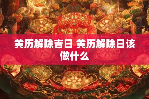 黄历解除吉日 黄历解除日该做什么