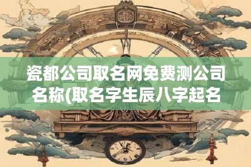 瓷都公司取名网免费测公司名称(取名字生辰八字起名)